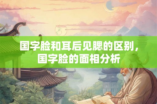 国字脸和耳后见腮的区别，国字脸的面相分析
