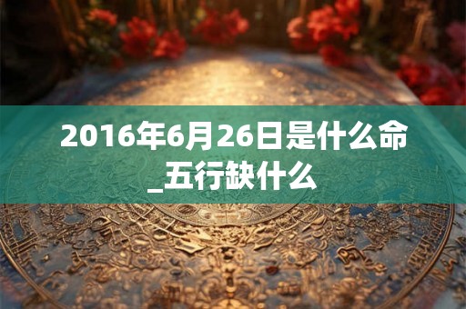 2016年6月26日是什么命_五行缺什么