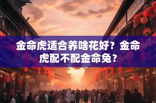 金命虎适合养啥花好？金命虎配不配金命兔？