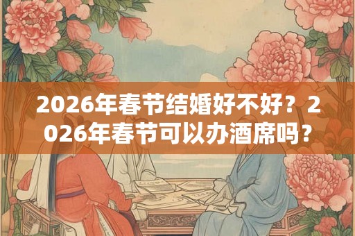 2026年春节结婚好不好?2026年春节可以办酒席吗? 2026年春节结婚好不好?2026年春节可以办酒席吗?