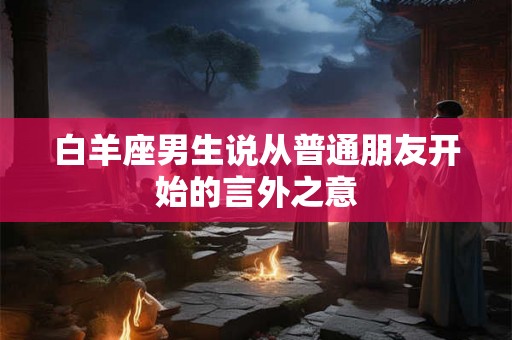 白羊座男生说从普通朋友开始的言外之意