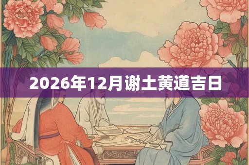 2026年12月谢土黄道吉日 2026年12月谢土黄道吉日