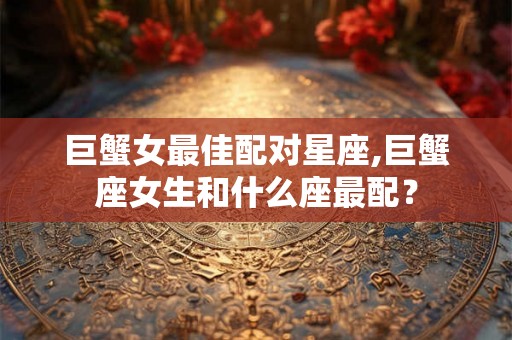 巨蟹女最佳配对星座,巨蟹座女生和什么座最配？