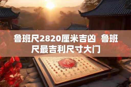 鲁班尺2820厘米吉凶  鲁班尺最吉利尺寸大门