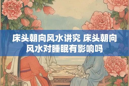 床头朝向风水讲究 床头朝向风水对睡眠有影响吗 床头朝向风水讲究 床头朝向风水对睡眠有影响吗