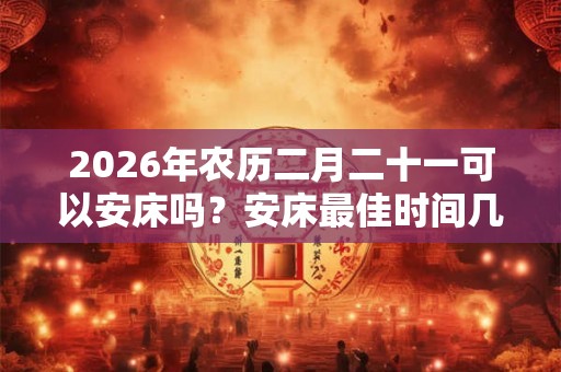 2026年农历二月二十一可以安床吗？安床最佳时间几点？