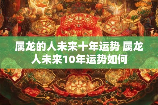 属龙的人未来十年运势 属龙人未来10年运势如何