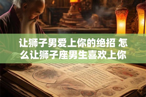让狮子男爱上你的绝招 怎么让狮子座男生喜欢上你 让狮子男爱上你的绝招 怎么让狮子座男生喜欢上你
