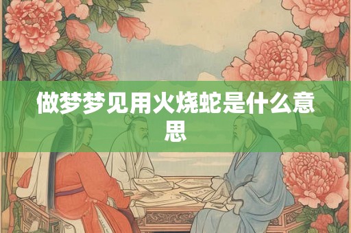 做梦梦见用火烧蛇是什么意思 做梦梦见用火烧蛇是什么意思