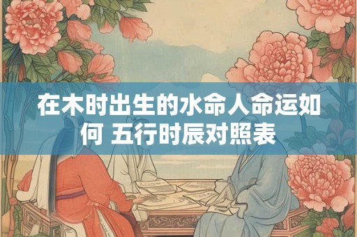 在木时出生的水命人命运如何 五行时辰对照表
