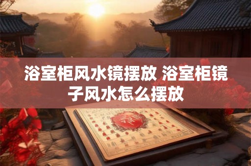 浴室柜风水镜摆放 浴室柜镜子风水怎么摆放 浴室柜风水镜摆放 浴室柜镜子风水怎么摆放