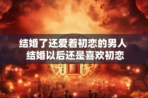结婚了还爱着初恋的男人  结婚以后还是喜欢初恋