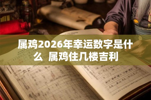 属鸡2026年幸运数字是什么 属鸡住几楼吉利 属鸡2026年幸运数字是什么 属鸡住几楼吉利