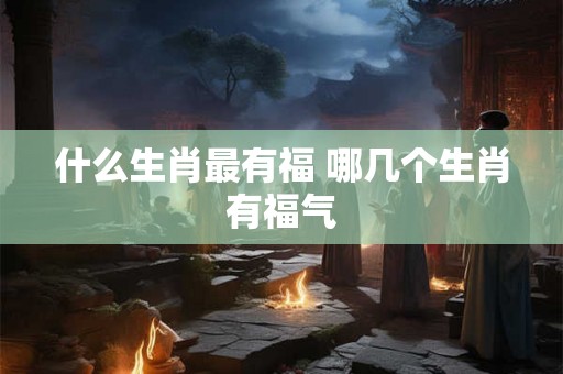什么生肖最有福 哪几个生肖有福气