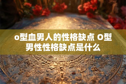 o型血男人的性格缺点 O型男性性格缺点是什么