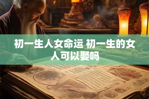 初一生人女命运 初一生的女人可以娶吗
