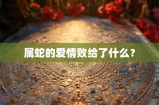 属蛇的爱情败给了什么? 属蛇的爱情败给了什么?