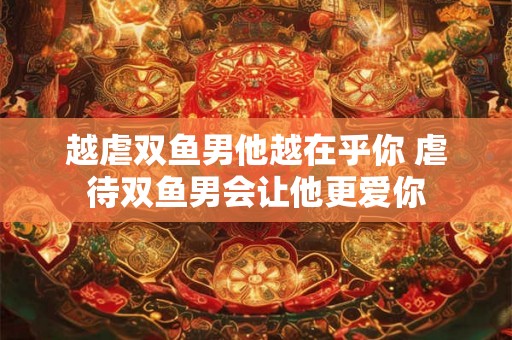 越虐双鱼男他越在乎你 虐待双鱼男会让他更爱你