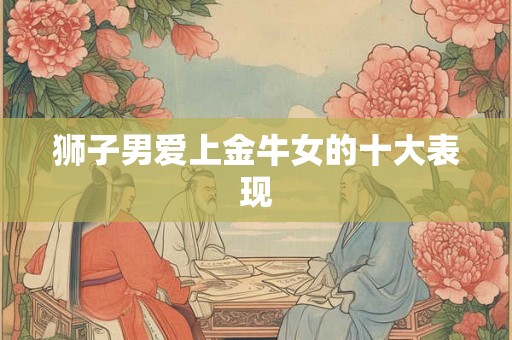 狮子男爱上金牛女的十大表现 狮子男爱上金牛女的十大表现