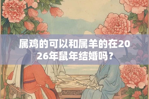 属鸡的可以和属羊的在2026年鼠年结婚吗? 属鸡的可以和属羊的在2026年鼠年结婚吗?