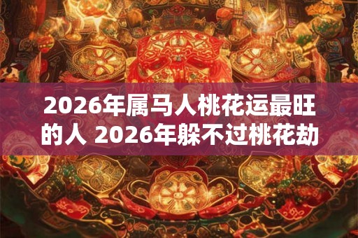 2026年属马人桃花运最旺的人 2026年躲不过桃花劫的生肖是 2026年属马人桃花运最旺的人 2026年躲不过桃花劫的生肖是