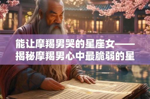 能让摩羯男哭的星座女——揭秘摩羯男心中最脆弱的星座女生