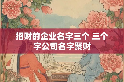 招财的企业名字三个 三个字公司名字聚财 招财的企业名字三个 三个字公司名字聚财