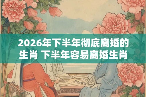 2026年下半年彻底离婚的生肖 下半年容易离婚生肖