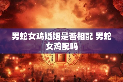 男蛇女鸡婚姻是否相配 男蛇女鸡配吗 男蛇女鸡婚姻是否相配 男蛇女鸡配吗