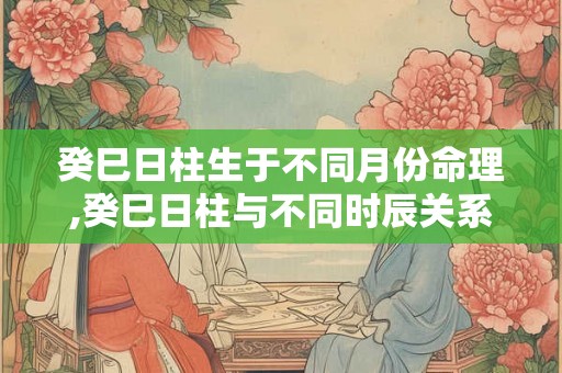 癸巳日柱生于不同月份命理,癸巳日柱与不同时辰关系 癸巳日柱生于不同月份命理,癸巳日柱与不同时辰关系