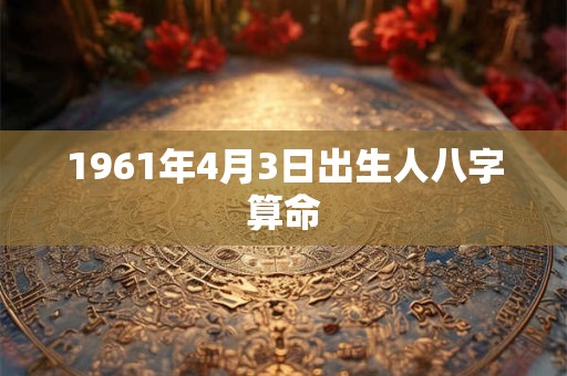 1961年4月3日出生人八字算命 1961年4月3日出生人八字算命