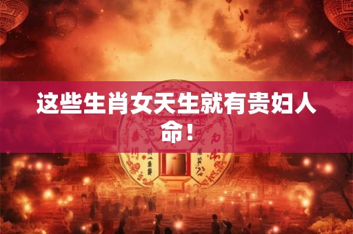 这些生肖女天生就有贵妇人命！