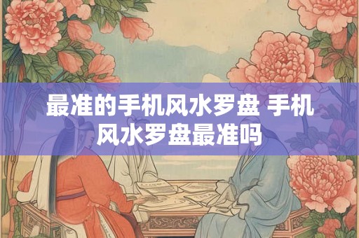 最准的手机风水罗盘 手机风水罗盘最准吗 最准的手机风水罗盘 手机风水罗盘最准吗
