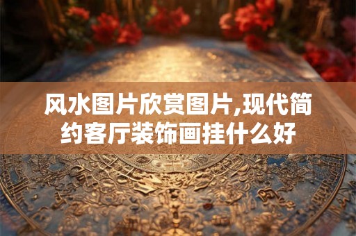 风水图片欣赏图片,现代简约客厅装饰画挂什么好
