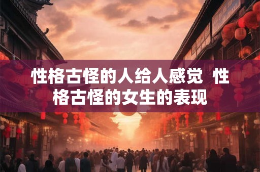 性格古怪的人给人感觉 性格古怪的女生的表现 性格古怪的人给人感觉 性格古怪的女生的表现