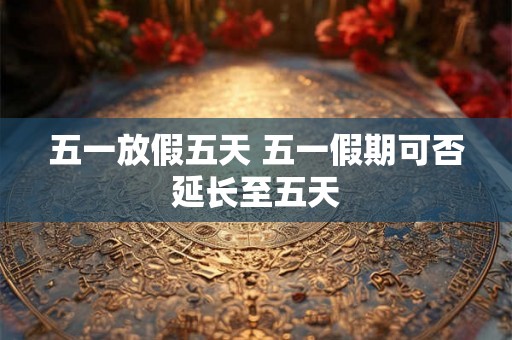 五一放假五天 五一假期可否延长至五天 五一放假五天 五一假期可否延长至五天