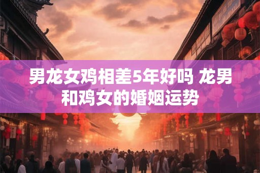 男龙女鸡相差5年好吗 龙男和鸡女的婚姻运势