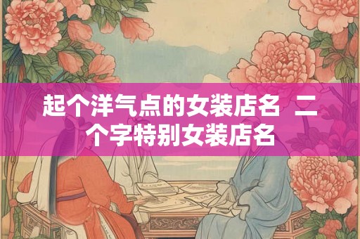 起个洋气点的女装店名 二个字特别女装店名 起个洋气点的女装店名 二个字特别女装店名