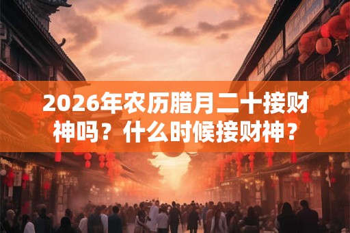 2026年农历腊月二十接财神吗？什么时候接财神？