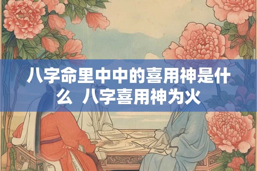 八字命里中中的喜用神是什么  八字喜用神为火