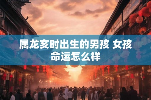 属龙亥时出生的男孩 女孩命运怎么样 属龙亥时出生的男孩 女孩命运怎么样