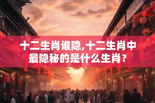 十二生肖谁隐,十二生肖中最隐秘的是什么生肖？