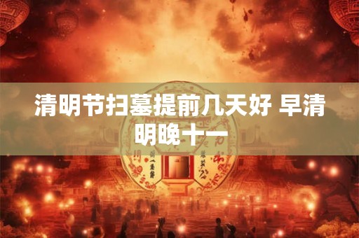 清明节扫墓提前几天好 早清明晚十一