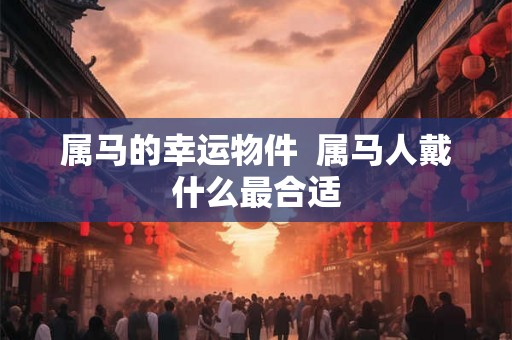 属马的幸运物件 属马人戴什么最合适 属马的幸运物件 属马人戴什么最合适