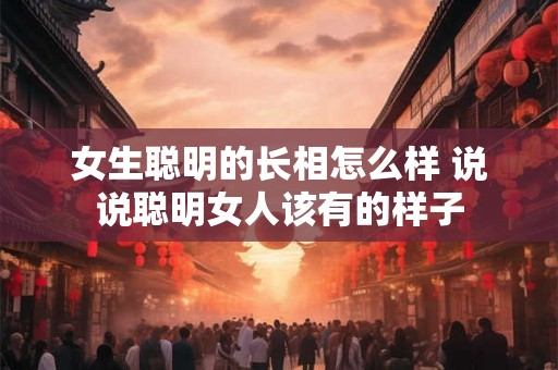 女生聪明的长相怎么样 说说聪明女人该有的样子
