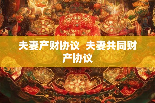 夫妻产财协议  夫妻共同财产协议