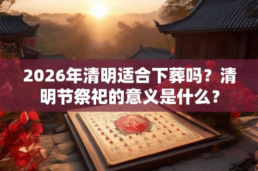 2026年清明适合下葬吗？清明节祭祀的意义是什么？