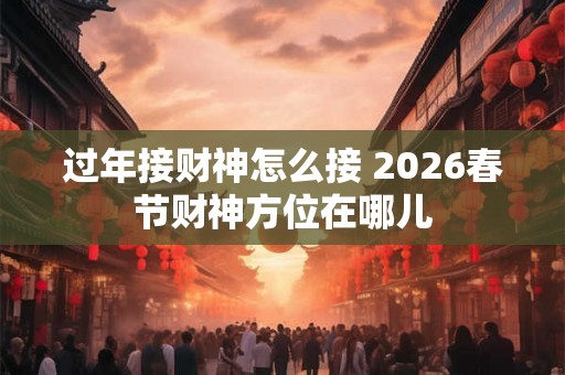 过年接财神怎么接 2026春节财神方位在哪儿