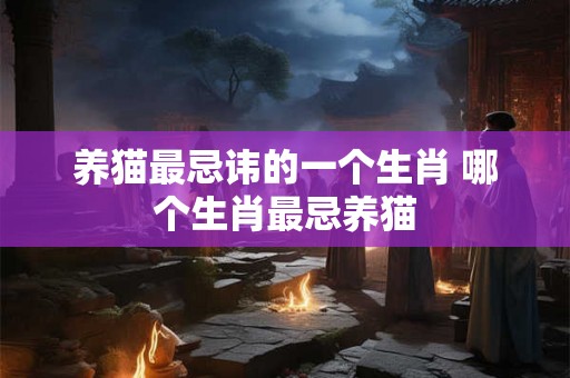 养猫最忌讳的一个生肖 哪个生肖最忌养猫