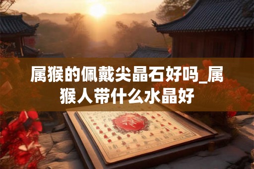 属猴的佩戴尖晶石好吗_属猴人带什么水晶好 属猴的佩戴尖晶石好吗_属猴人带什么水晶好